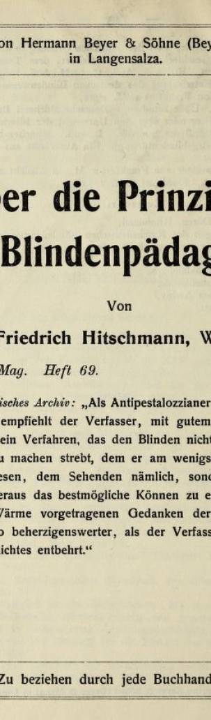 Verlag von Hermann Beyer & Söhne (Beyer & Mann) in Langensalza. Über die Prinzipien der Blindenpädagogik. Von Friedrich Hitschmann, Wien. Pädagog. Mag. Heft 69. Preis 20 Pf. Pädagogisches Archiv: "Als Antipestalozzianer in der Blindenpädagogik empfiehlt der Verfasser, mit gutem Rechte augenscheinlich, ein Verfahren, das den Blinden nicht möglichst ähnlich zu machen strebt, dem er am wenigsten gleicht nach seinem Wesen, dem Sehenden nämlich, sondern aus seiner Eigenart heraus das bestmögliche Können zu entwickeln sucht. Die mit Wärme vorgetragenen Gedanken der kleinen Arbeit sind um so beherzigenswerter, als der Verfasser selber leider des Augenlichtes entbehrt." Zu beziehen durch jede Buchhandlung.